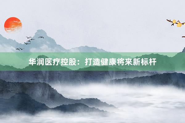 华润医疗控股：打造健康将来新标杆